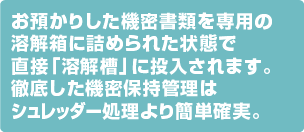 お預かりした機密書類を専用の溶解箱に詰められた状態で直接「溶解槽」に投入されます。徹底した機密保持管理はシュレッダー処理より簡単確実。